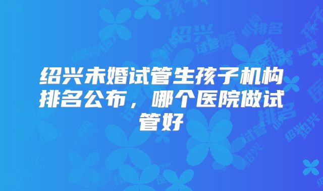 绍兴未婚试管生孩子机构排名公布，哪个医院做试管好