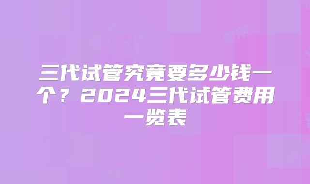 三代试管究竟要多少钱一个？2024三代试管费用一览表