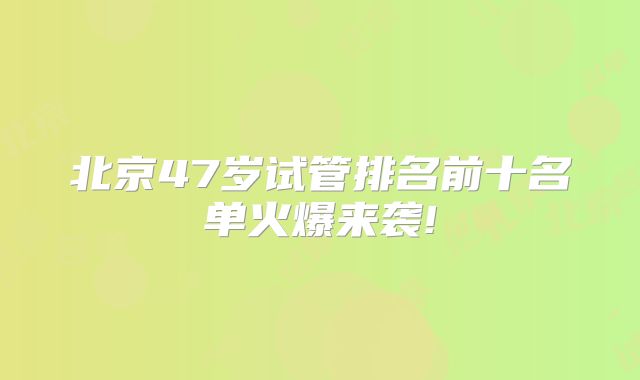 北京47岁试管排名前十名单火爆来袭!