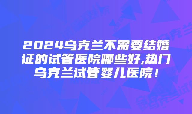 2024乌克兰不需要结婚证的试管医院哪些好,热门乌克兰试管婴儿医院！
