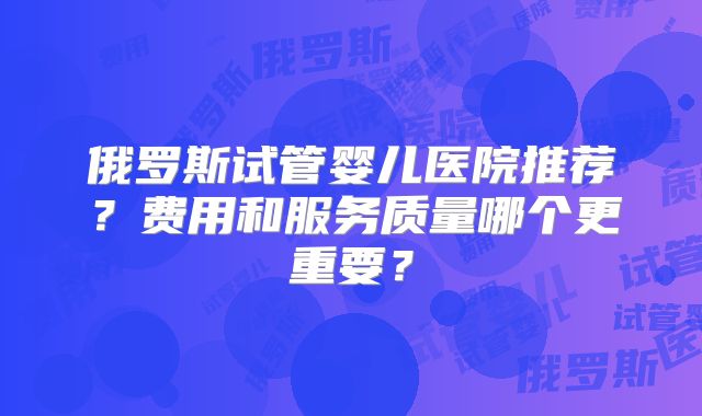 俄罗斯试管婴儿医院推荐?费用和服务质量哪个更重要?