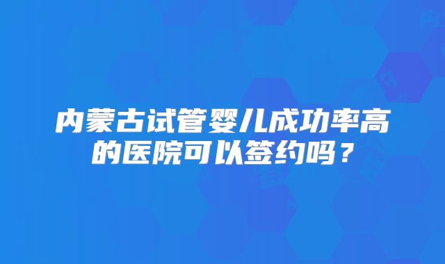 内蒙古试管婴儿成功率高的医院可以签约吗?