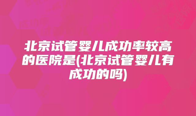 北京试管婴儿成功率较高的医院是(北京试管婴儿有成功的吗)