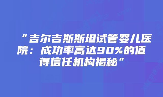 “吉尔吉斯斯坦试管婴儿医院：成功率高达90%的值得信任机构揭秘”