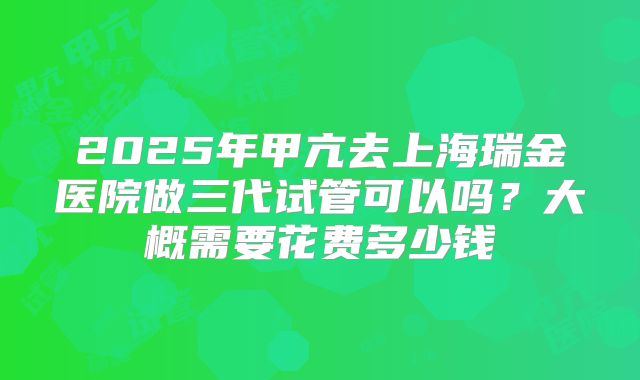 2025年甲亢去上海瑞金医院做三代试管可以吗？大概需要花费多少钱