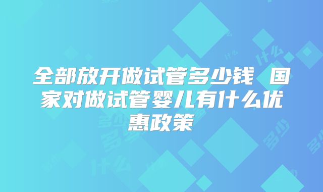 全部放开做试管多少钱 国家对做试管婴儿有什么优惠政策
