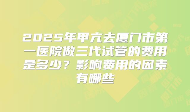 2025年甲亢去厦门市第一医院做三代试管的费用是多少？影响费用的因素有哪些