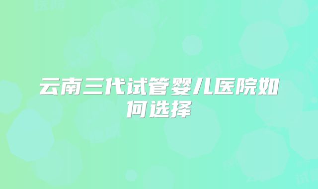云南三代试管婴儿医院如何选择