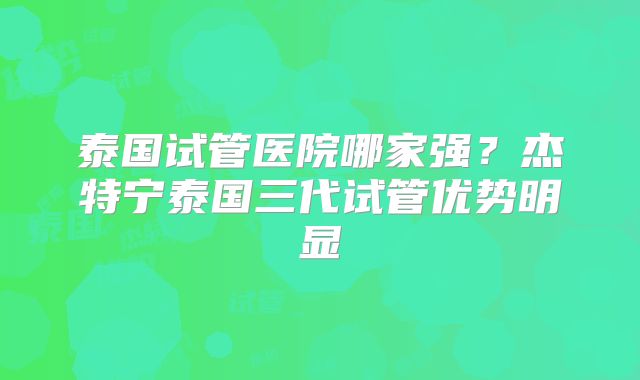 泰国试管医院哪家强？杰特宁泰国三代试管优势明显