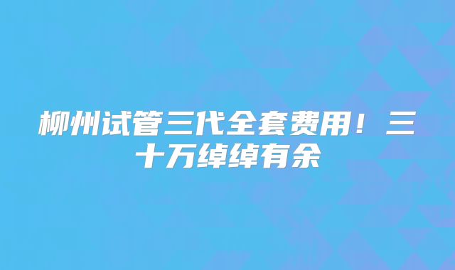 柳州试管三代全套费用!三十万绰绰有余