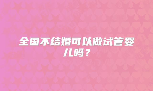 全国不结婚可以做试管婴儿吗?