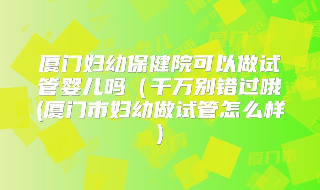 厦门妇幼保健院可以做试管婴儿吗（千万别错过哦(厦门市妇幼做试管怎么样)