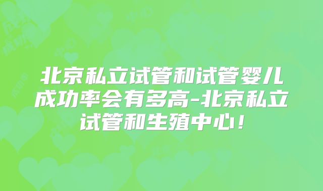 北京私立试管和试管婴儿成功率会有多高-北京私立试管和生殖中心！