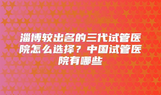 淄博较出名的三代试管医院怎么选择？中国试管医院有哪些