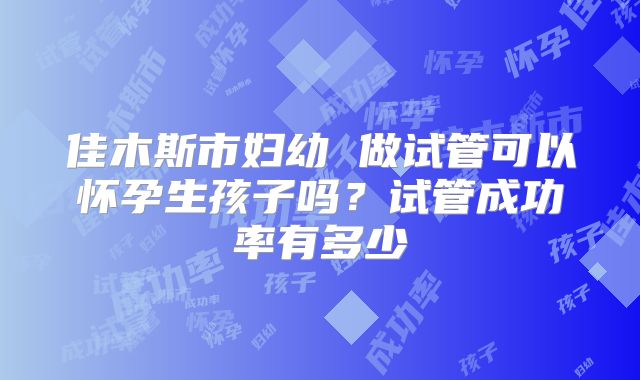 佳木斯市妇幼 做试管可以怀孕生孩子吗?试管成功率有多少