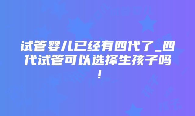 试管婴儿已经有四代了_四代试管可以选择生孩子吗!