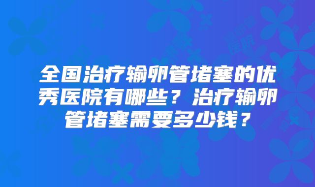 全国治疗输卵管堵塞的优秀医院有哪些？治疗输卵管堵塞需要多少钱？