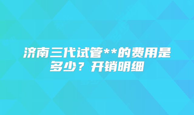 济南三代试管**的费用是多少？开销明细