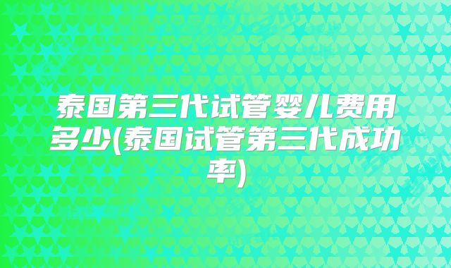 泰国第三代试管婴儿费用多少(泰国试管第三代成功率)