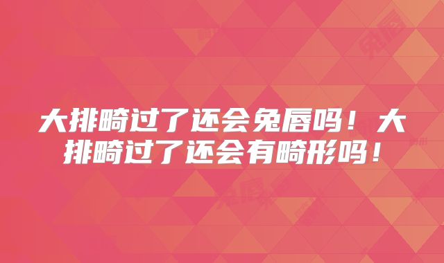大排畸过了还会兔唇吗！大排畸过了还会有畸形吗！