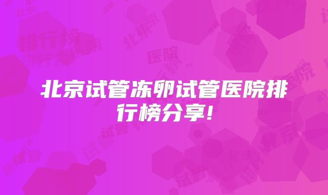 北京试管冻卵试管医院排行榜分享!