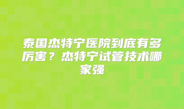 泰国杰特宁医院到底有多厉害？杰特宁试管技术哪家强