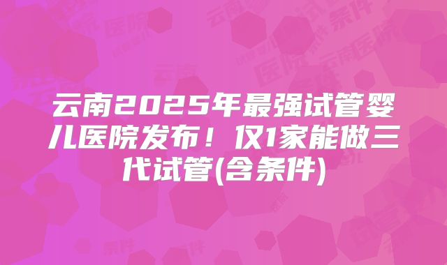 云南2025年最强试管婴儿医院发布！仅1家能做三代试管(含条件)