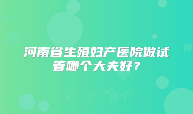 河南省生殖妇产医院做试管哪个大夫好?
