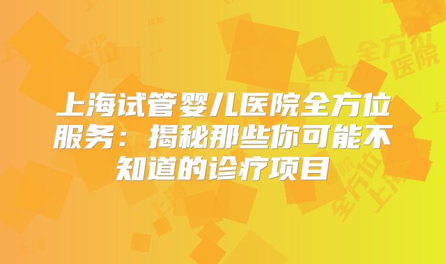 上海试管婴儿医院全方位服务：揭秘那些你可能不知道的诊疗项目