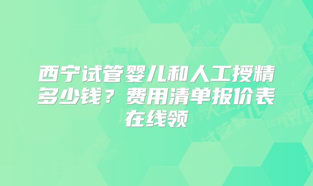 西宁试管婴儿和人工授精多少钱?费用清单报价表在线领
