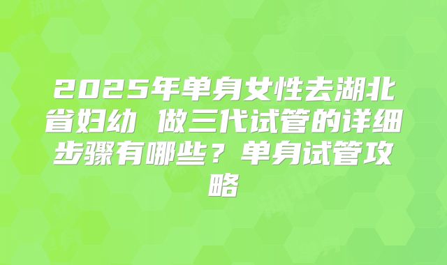 2025年单身女性去湖北省妇幼 做三代试管的详细步骤有哪些?单身试管攻略