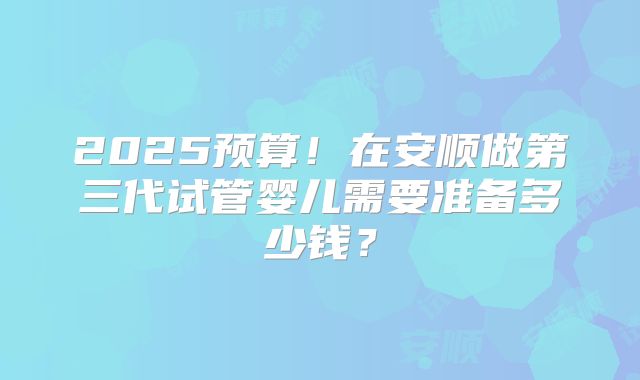 2025预算！在安顺做第三代试管婴儿需要准备多少钱？