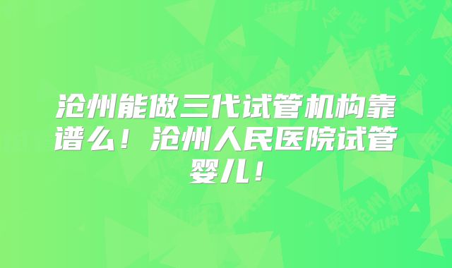 沧州能做三代试管机构靠谱么!沧州人民医院试管婴儿!