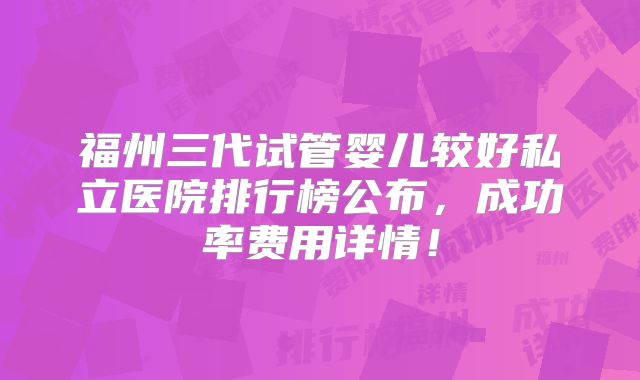 福州三代试管婴儿较好私立医院排行榜公布，成功率费用详情！