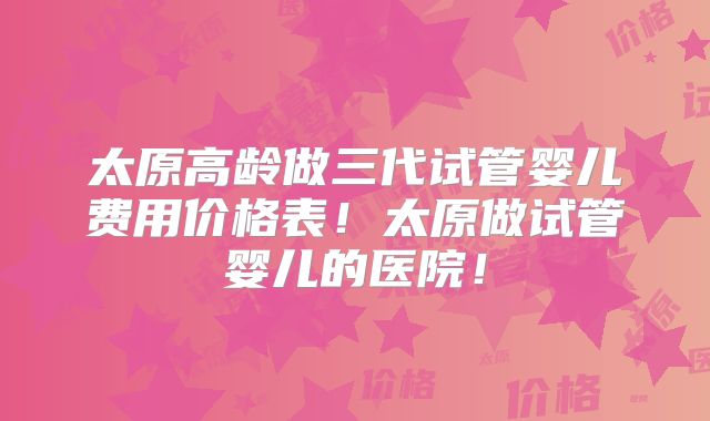 太原高龄做三代试管婴儿费用价格表！太原做试管婴儿的医院！