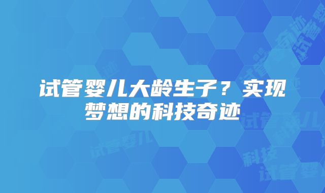 试管婴儿大龄生子?实现梦想的科技奇迹