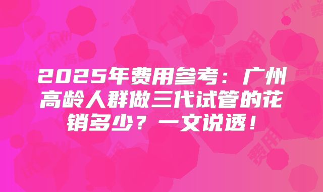 2025年费用参考:广州高龄人群做三代试管的花销多少?一文说透!
