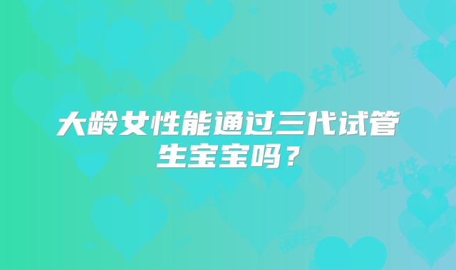 大龄女性能通过三代试管生宝宝吗?