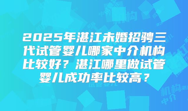 2025年湛江未婚招骋三代试管婴儿哪家中介机构比较好？湛江哪里做试管婴儿成功率比较高？