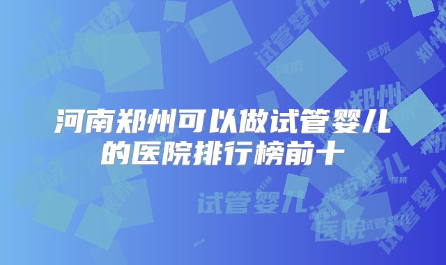 河南郑州可以做试管婴儿的医院排行榜前十