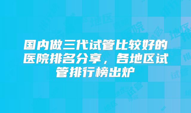国内做三代试管比较好的医院排名分享，各地区试管排行榜出炉