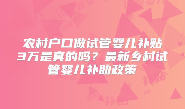 农村户口做试管婴儿补贴3万是真的吗?最新乡村试管婴儿补助政策