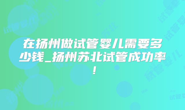 在扬州做试管婴儿需要多少钱_扬州苏北试管成功率!