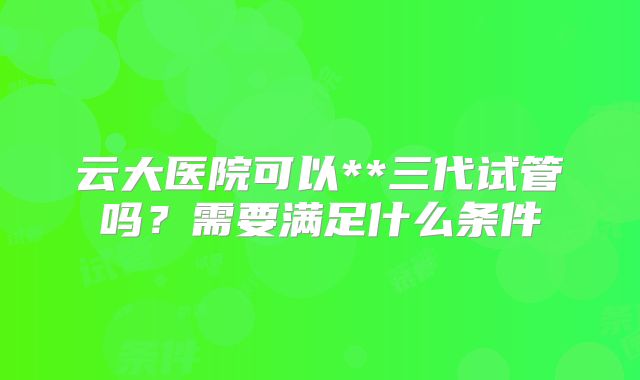 云大医院可以**三代试管吗?需要满足什么条件