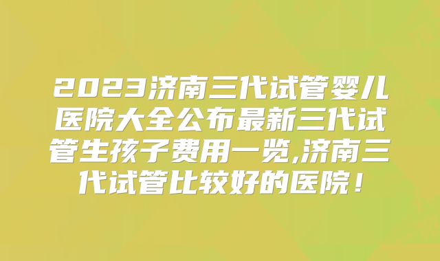 2023济南三代试管婴儿医院大全公布最新三代试管生孩子费用一览,济南三代试管比较好的医院！