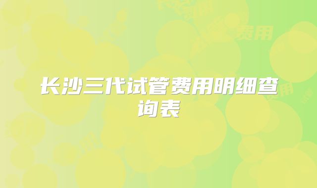 长沙三代试管费用明细查询表
