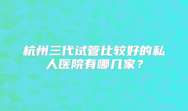 杭州三代试管比较好的私人医院有哪几家？