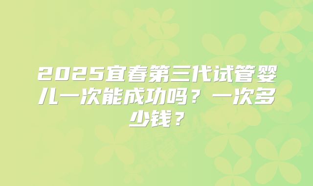 2025宜春第三代试管婴儿一次能成功吗？一次多少钱？