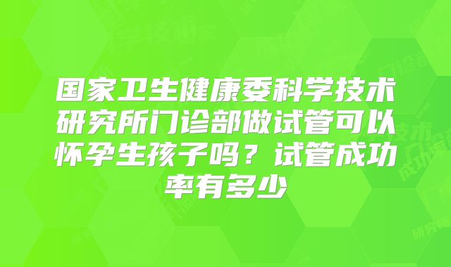 国家卫生健康委科学技术研究所门诊部做试管可以怀孕生孩子吗?试管成功率有多少