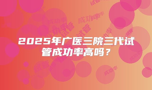 2025年广医三院三代试管成功率高吗？